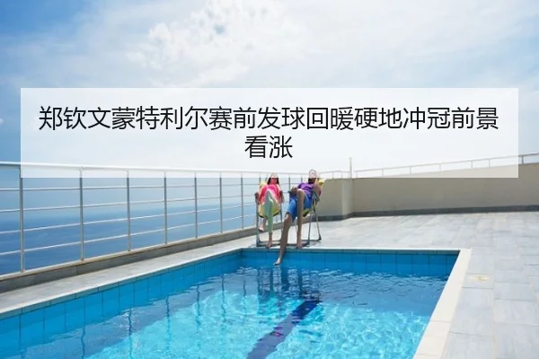 郑钦文蒙特利尔赛前发球回暖硬地冲冠前景看涨