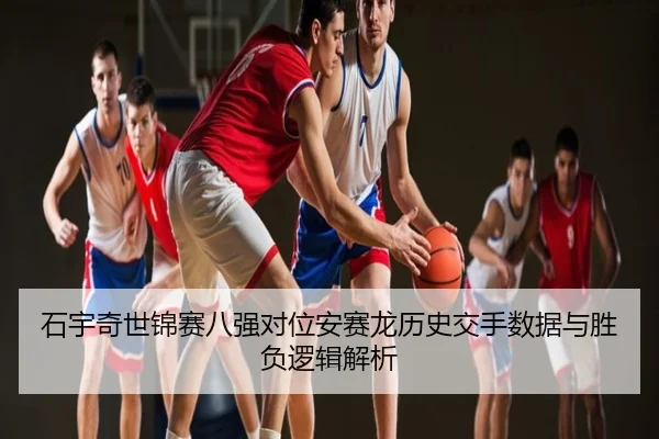 石宇奇世锦赛八强对位安赛龙历史交手数据与胜负逻辑解析
