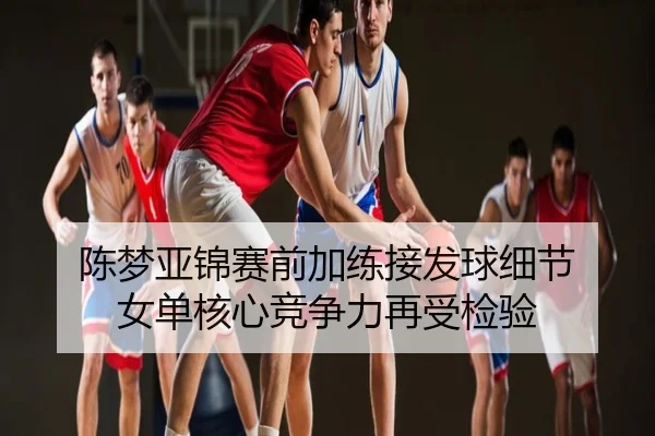 陈梦亚锦赛前加练接发球细节 女单核心竞争力再受检验