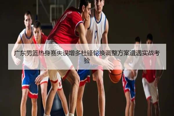 广东男篮热身赛失误增多杜锋轮换调整方案遭遇实战考验