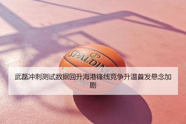 武磊冲刺测试数据回升海港锋线竞争升温首发悬念加剧