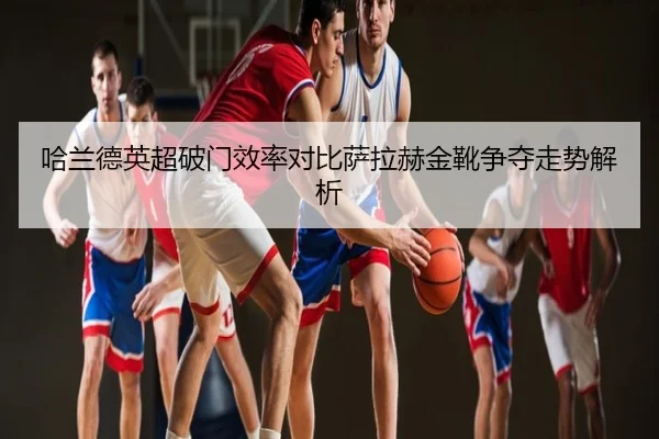 哈兰德英超破门效率对比萨拉赫金靴争夺走势解析