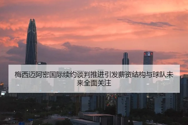 梅西迈阿密国际续约谈判推进引发薪资结构与球队未来全面关注