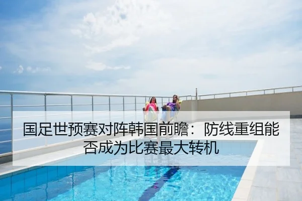 国足世预赛对阵韩国前瞻：防线重组能否成为比赛最大转机