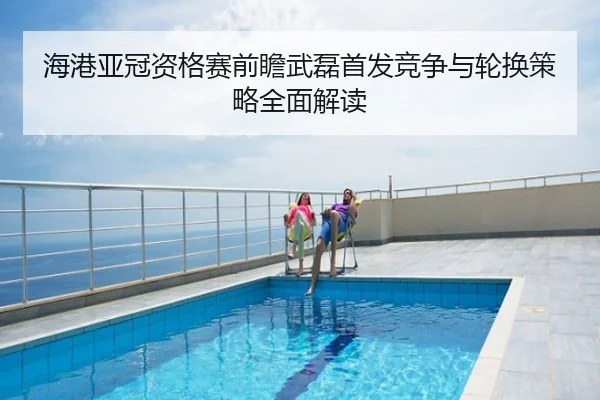 海港亚冠资格赛前瞻武磊首发竞争与轮换策略全面解读