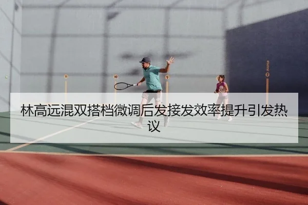 林高远混双搭档微调后发接发效率提升引发热议