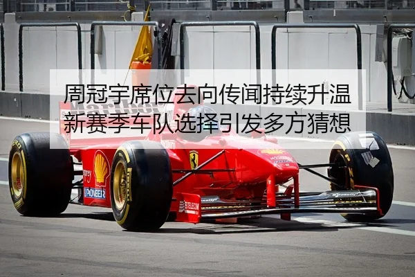 周冠宇席位去向传闻持续升温 新赛季车队选择引发多方猜想