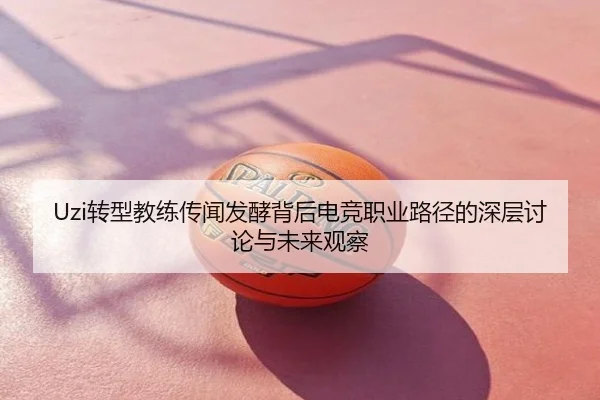 Uzi转型教练传闻发酵背后电竞职业路径的深层讨论与未来观察