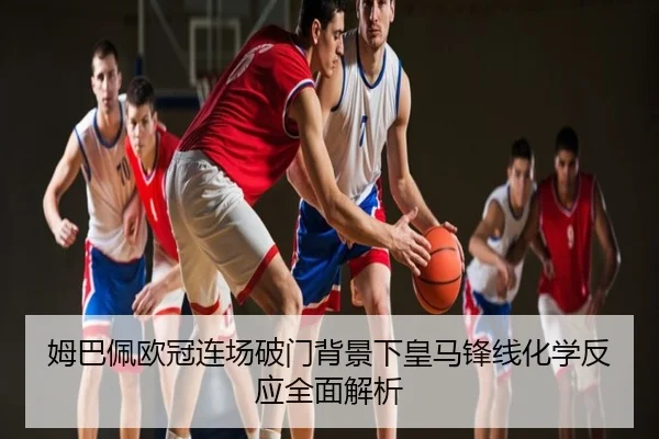 姆巴佩欧冠连场破门背景下皇马锋线化学反应全面解析